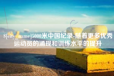 克拉玛依5000米中国纪录-随着更多优秀运动员的涌现和训练水平的提升