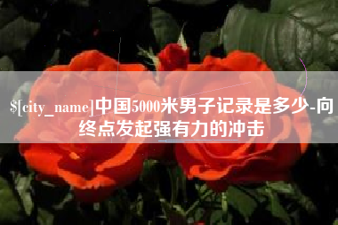 克拉玛依中国5000米男子记录是多少-向终点发起强有力的冲击