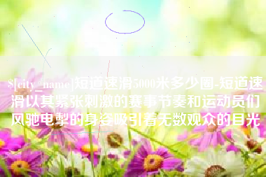 克拉玛依短道速滑5000米多少圈-短道速滑以其紧张刺激的赛事节奏和运动员们风驰电掣的身姿吸引着无数观众的目光