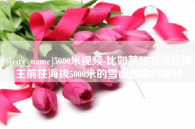克拉玛依5000米视频-比如某知名探险博主前往海拔5000米的雪山拍摄的视频