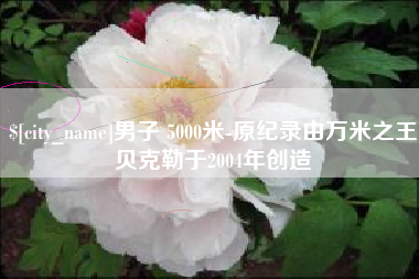 克拉玛依男子 5000米-原纪录由万米之王贝克勒于2004年创造