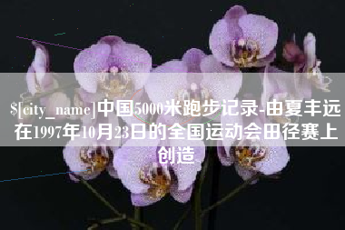 克拉玛依中国5000米跑步记录-由夏丰远在1997年10月23日的全国运动会田径赛上创造