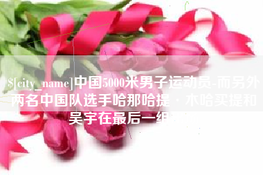 克拉玛依中国5000米男子运动员-而另外两名中国队选手哈那哈提·木哈买提和吴宇在最后一组出场